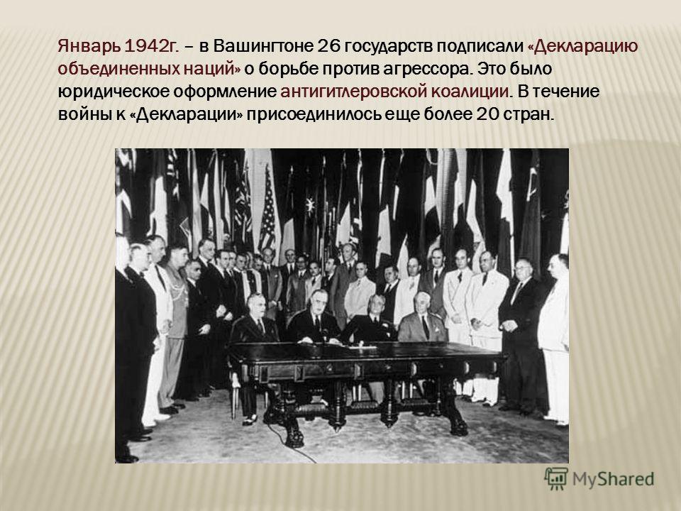 Январь 1942 г. – в Вашингтоне 26 государств подписали «Декларацию объединенных наций» о борьбе против агрессора. Это было юридическое оформление антигитлеровской коалиции. В течение войны к «Декларации» присоединилось еще более 20 стран.