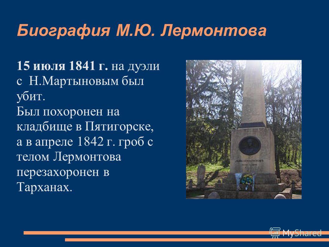 Биография М.Ю. Лермонтова 15 июля 1841 г. на дуэли с Н.Мартыновым был убит. Был похоронен на кладбище в Пятигорске, а в апреле 1842 г. гроб с телом Лермонтова перезахоронен в Тарханах.