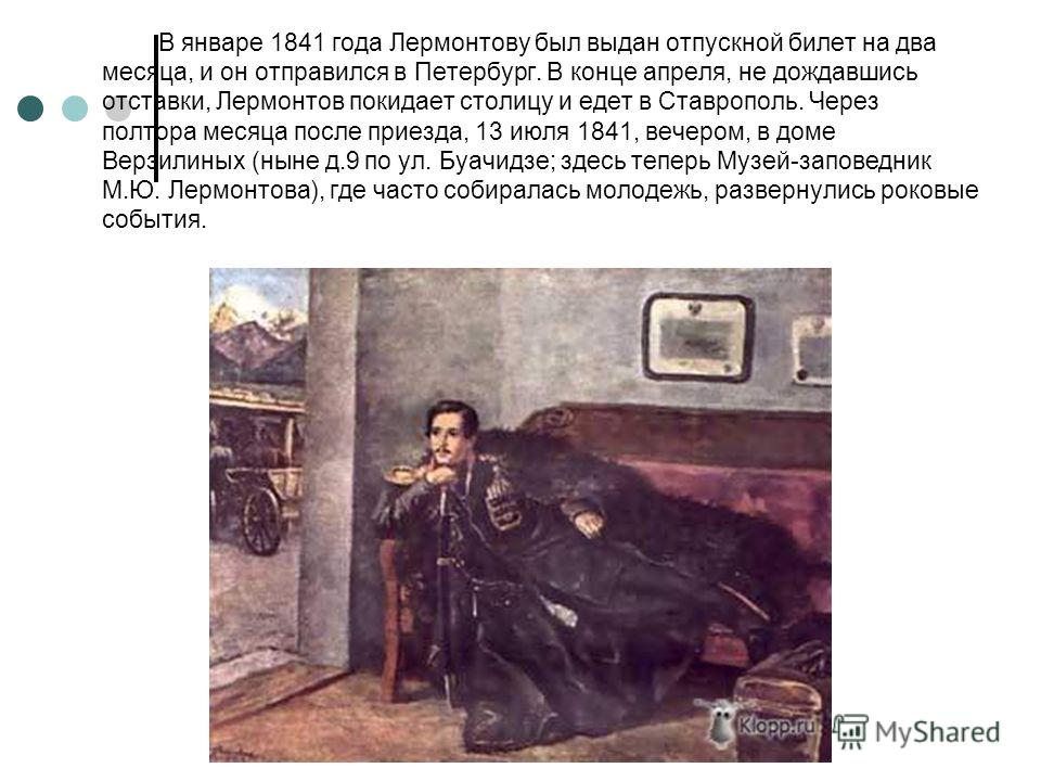 В январе 1841 года Лермонтову был выдан отпускной билет на два месяца, и он отправился в Петербург. В конце апреля, не дождавшись отставки, Лермонтов покидает столицу и едет в Ставрополь. Через полтора месяца после приезда, 13 июля 1841, вечером, в д
