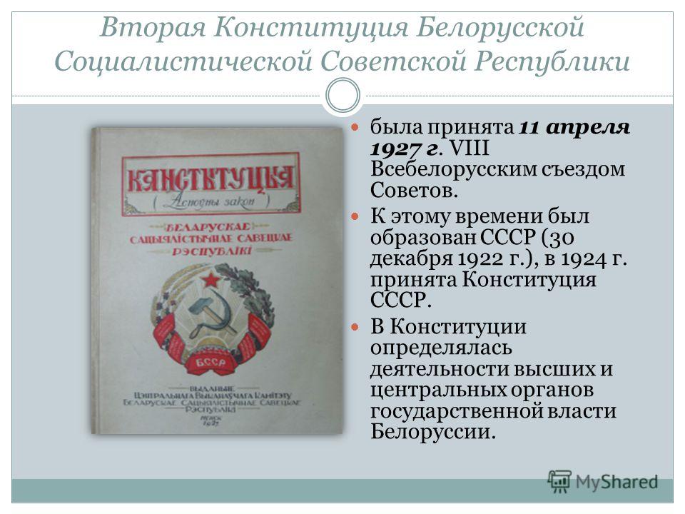 Вторая Конституция Белорусской Социалистической Советской Республики была принята 11 апреля 1927 г. VIII Всебелорусским съездом Советов. К этому времени был образован СССР (30 декабря 1922 г.), в 1924 г. принята Конституция СССР. В Конституции опреде