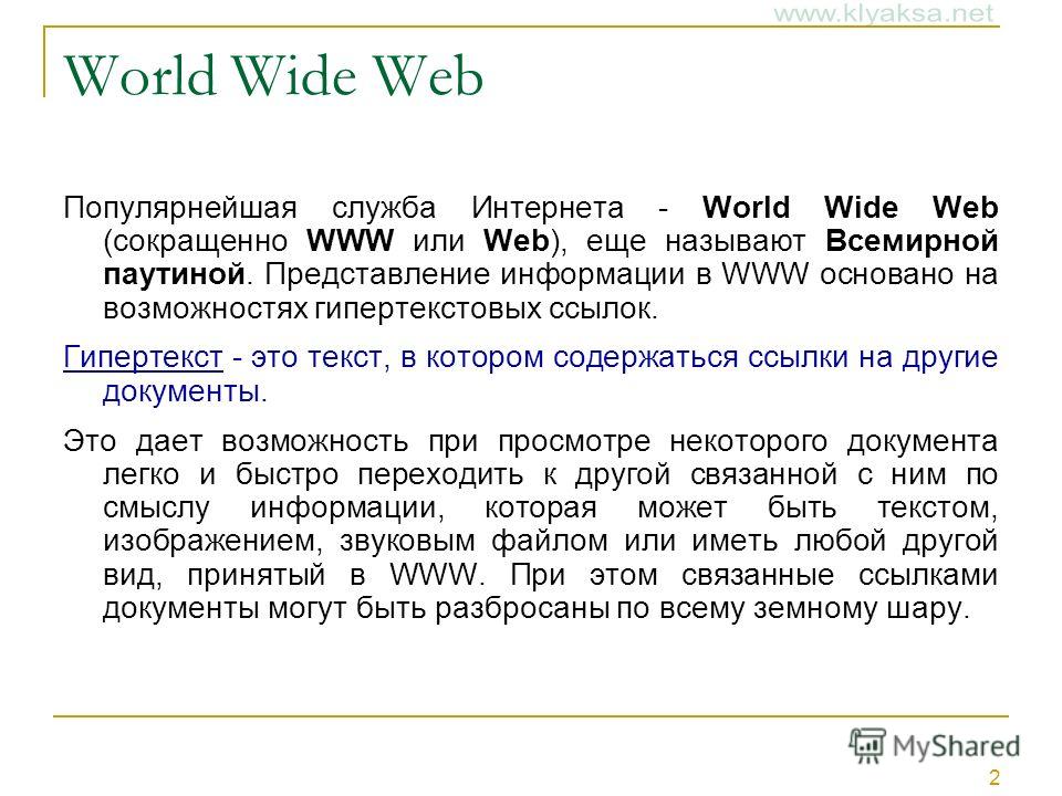 2 World Wide Web Популярнейшая служба Интернета - World Wide Web (сокращенно WWW или Web), еще называют Всемирной паутиной. Представление информации в WWW основано на возможностях гипертекстовых ссылок. Гипертекст - это текст, в котором содержаться с