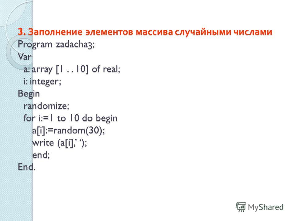 3. Заполнение элементов массива случайными числами Program zadacha3; Var a: array [1.. 10] of real; i: integer; Begin randomize; for i:=1 to 10 do begin a[i]:=random(30); write (a[i], ); end; End.