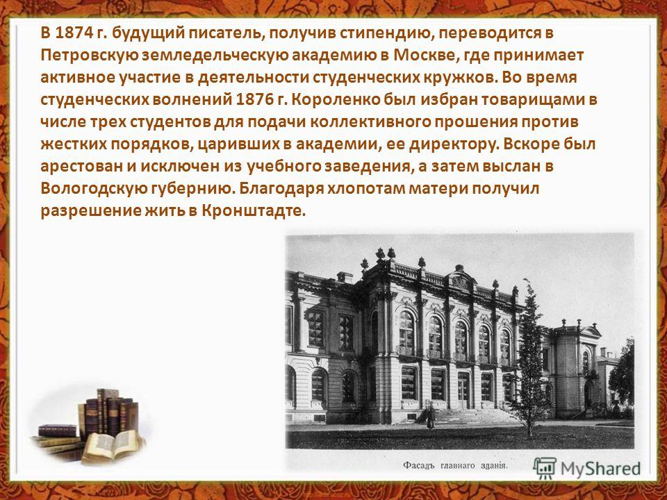В 1874 г. будущий писатель, получив стипендию, переводится в Петровскую земледельческую академию в Москве, где принимает активное участие в деятельности студенческих кружков. Во время студенческих волнений 1876 г. Короленко был избран товарищами в чи