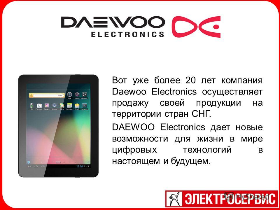 Вот уже более 20 лет компания Daewoo Electronics осуществляет продажу своей продукции на территории стран СНГ. DAEWOO Electronics дает новые возможности для жизни в мире цифровых технологий в настоящем и будущем.