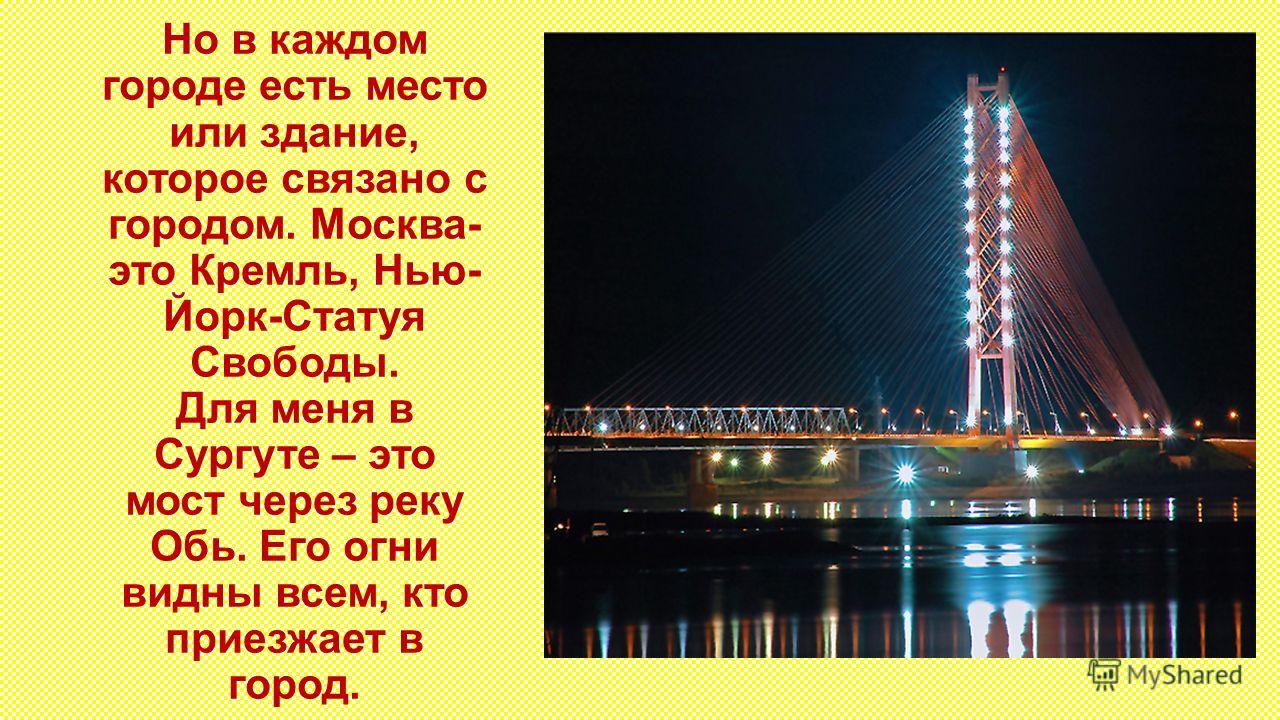 Но в каждом городе есть место или здание, которое связано с городом. Москва- это Кремль, Нью- Йорк-Статуя Свободы. Для меня в Сургуте – это мост через реку Обь. Его огни видны всем, кто приезжает в город.