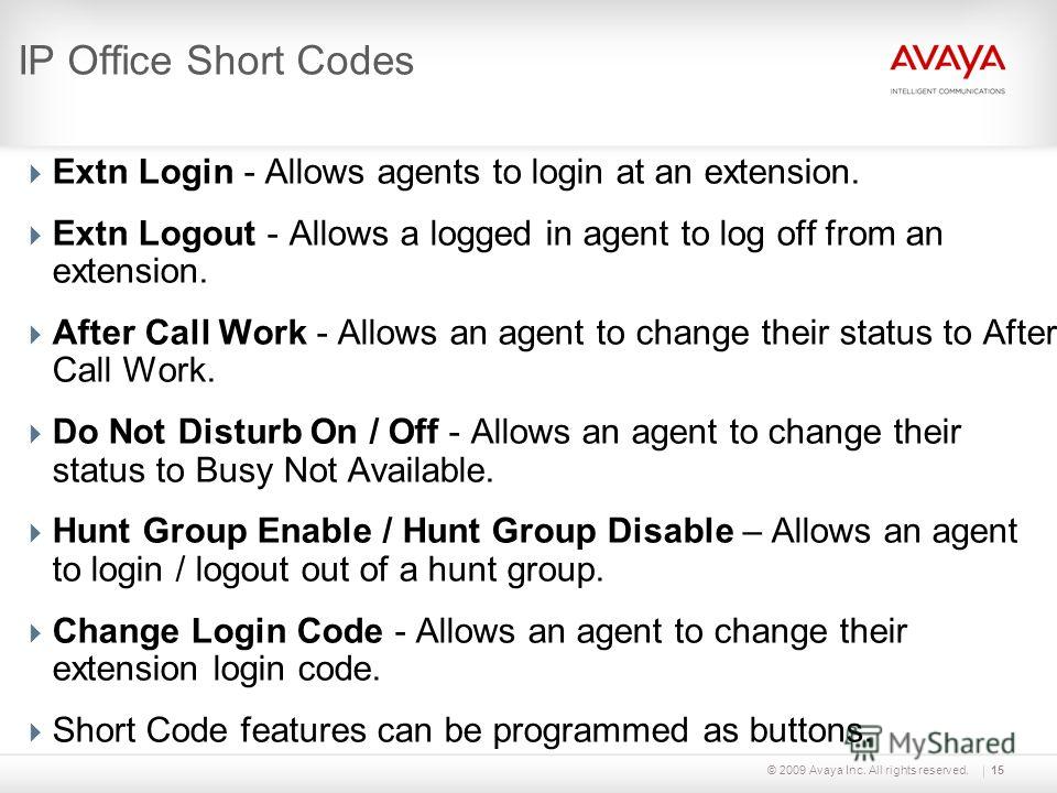 © 2009 Avaya Inc. All rights reserved.15 IP Office Short Codes Extn Login - Allows agents to login at an extension. Extn Logout - Allows a logged in agent to log off from an extension. After Call Work - Allows an agent to change their status to After