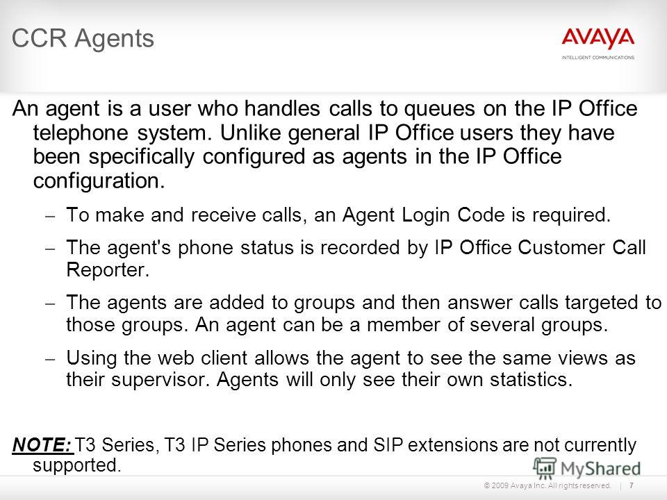 © 2009 Avaya Inc. All rights reserved.7 CCR Agents An agent is a user who handles calls to queues on the IP Office telephone system. Unlike general IP Office users they have been specifically configured as agents in the IP Office configuration. – To 