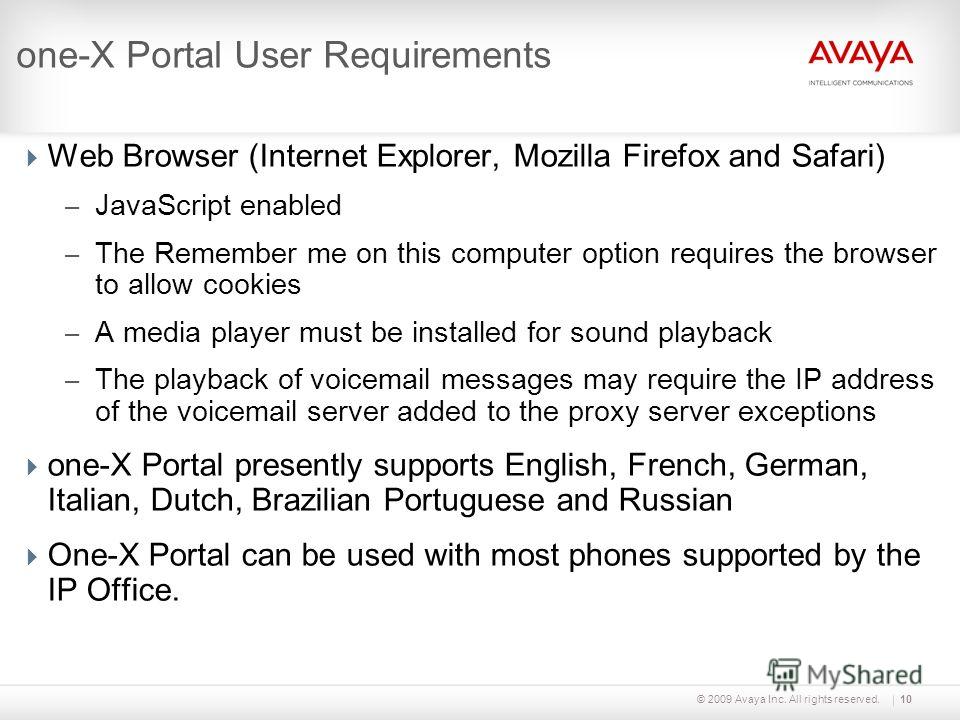 © 2009 Avaya Inc. All rights reserved.10 one-X Portal User Requirements Web Browser (Internet Explorer, Mozilla Firefox and Safari) – JavaScript enabled – The Remember me on this computer option requires the browser to allow cookies – A media player 