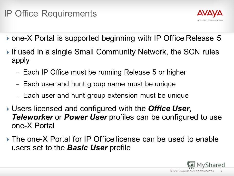 © 2009 Avaya Inc. All rights reserved.7 IP Office Requirements one-X Portal is supported beginning with IP Office Release 5 If used in a single Small Community Network, the SCN rules apply – Each IP Office must be running Release 5 or higher – Each u