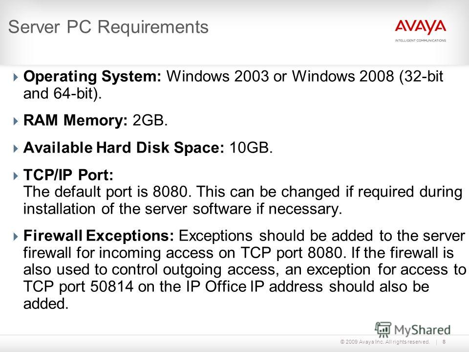 © 2009 Avaya Inc. All rights reserved.8 Server PC Requirements Operating System: Windows 2003 or Windows 2008 (32-bit and 64-bit). RAM Memory: 2GB. Available Hard Disk Space: 10GB. TCP/IP Port: The default port is 8080. This can be changed if require