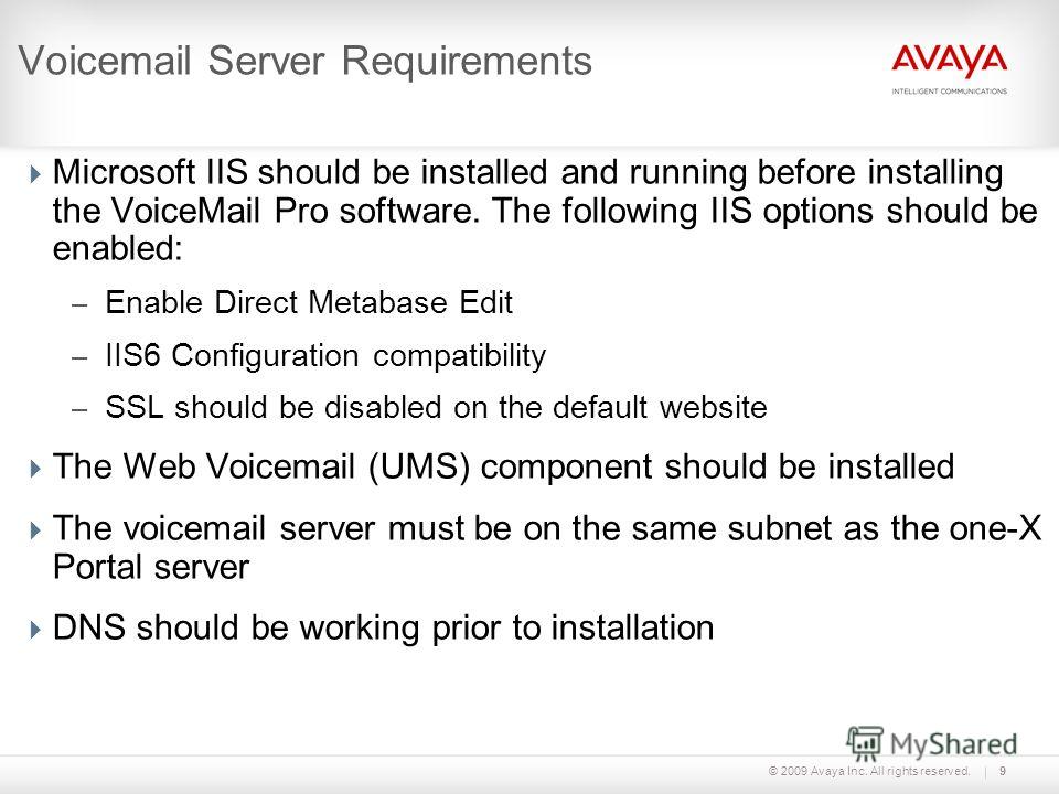 © 2009 Avaya Inc. All rights reserved.9 Voicemail Server Requirements Microsoft IIS should be installed and running before installing the VoiceMail Pro software. The following IIS options should be enabled: – Enable Direct Metabase Edit – IIS6 Config