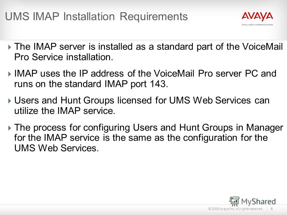 © 2009 Avaya Inc. All rights reserved.5 UMS IMAP Installation Requirements The IMAP server is installed as a standard part of the VoiceMail Pro Service installation. IMAP uses the IP address of the VoiceMail Pro server PC and runs on the standard IMA