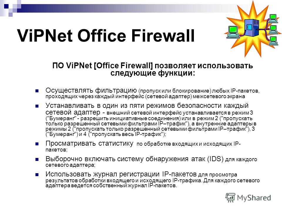 ViPNet Office Firewall ПО ViPNet [Office Firewall] позволяет использовать следующие функции: Осуществлять фильтрацию (пропуск или блокирование) любых IP-пакетов, проходящих через каждый интерфейс (сетевой адаптер) межсетевого экрана Устанавливать в о