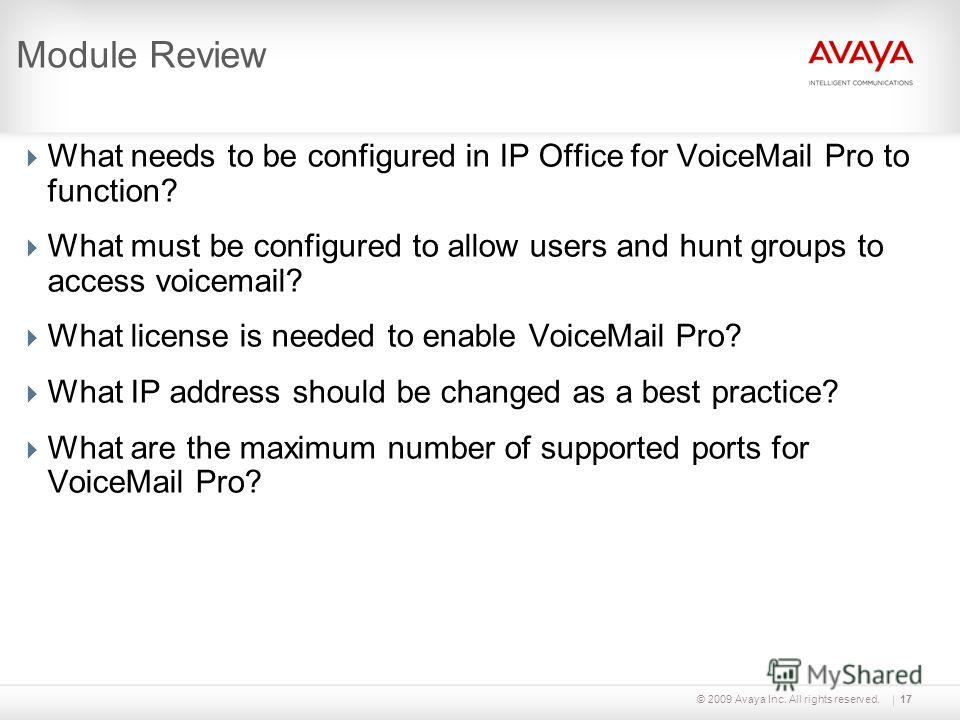 © 2009 Avaya Inc. All rights reserved.17 Module Review What needs to be configured in IP Office for VoiceMail Pro to function? What must be configured to allow users and hunt groups to access voicemail? What license is needed to enable VoiceMail Pro?