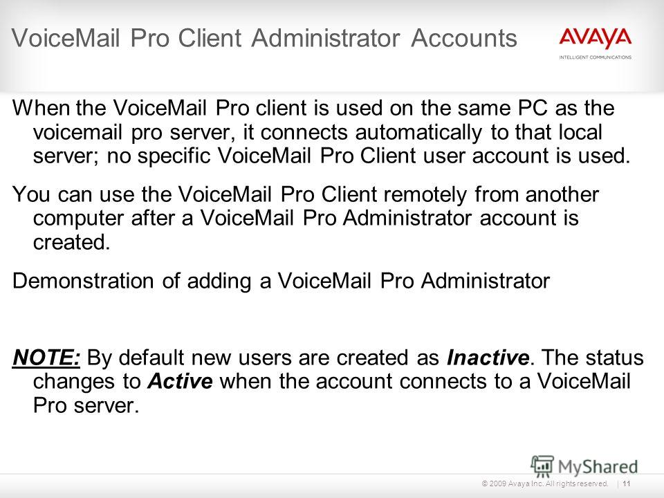 © 2009 Avaya Inc. All rights reserved.11 VoiceMail Pro Client Administrator Accounts When the VoiceMail Pro client is used on the same PC as the voicemail pro server, it connects automatically to that local server; no specific VoiceMail Pro Client us