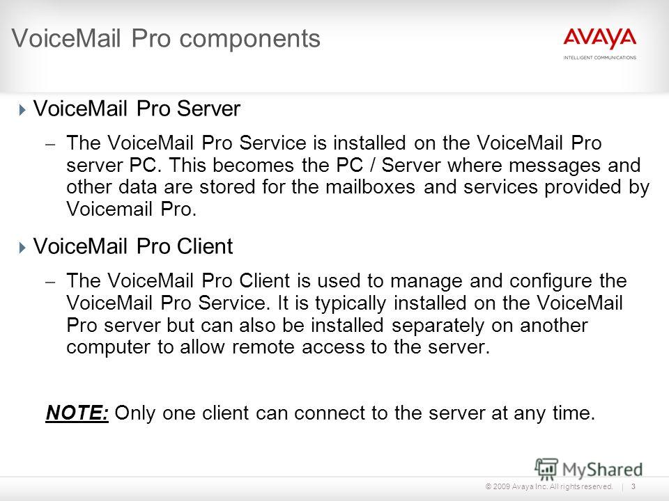 © 2009 Avaya Inc. All rights reserved.3 VoiceMail Pro components VoiceMail Pro Server – The VoiceMail Pro Service is installed on the VoiceMail Pro server PC. This becomes the PC / Server where messages and other data are stored for the mailboxes and