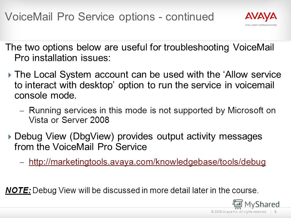 © 2009 Avaya Inc. All rights reserved.6 VoiceMail Pro Service options - continued The two options below are useful for troubleshooting VoiceMail Pro installation issues: The Local System account can be used with the Allow service to interact with des