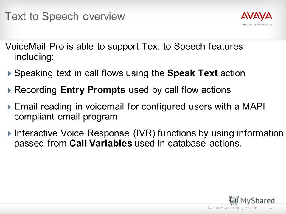 © 2009 Avaya Inc. All rights reserved.3 Text to Speech overview VoiceMail Pro is able to support Text to Speech features including: Speaking text in call flows using the Speak Text action Recording Entry Prompts used by call flow actions Email readin