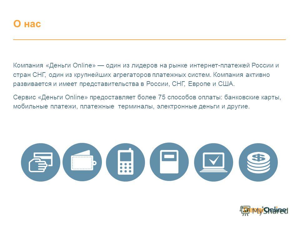 Компания «Деньги Online» один из лидеров на рынке интернет-платежей России и стран СНГ, один из крупнейших агрегаторов платежных систем. Компания активно развивается и имеет представительства в России, СНГ, Европе и США. Сервис «Деньги Online» предос