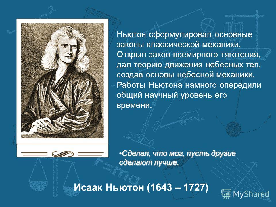 Исаак Ньютон (1643 – 1727) Ньютон сформулировал основные законы классической механики. Открыл закон всемирного тяготения, дал теорию движения небесных тел, создав основы небесной механики. Работы Ньютона намного опередили общий научный уровень его вр