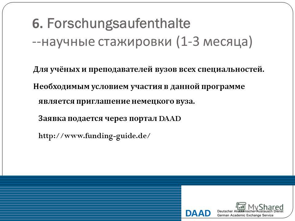 6. Forschungsaufenthalte -- научные стажировки (1-3 месяца ) Для учёных и преподавателей вузов всех специальностей. Необходимым условием участия в данной программе является приглашение немецкого вуза. Заявка подается через портал DAAD http://www.fund