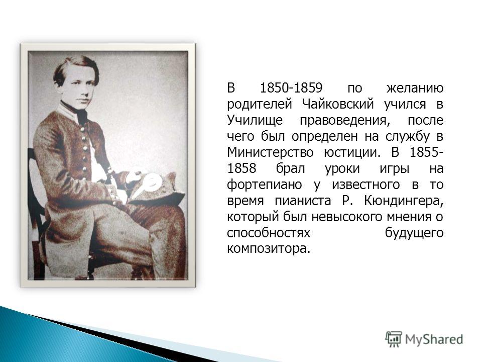 В 1850-1859 по желанию родителей Чайковский учился в Училище правоведения, после чего был определен на службу в Министерство юстиции. В 1855- 1858 брал уроки игры на фортепиано у известного в то время пианиста Р. Кюндингера, который был невысокого мн