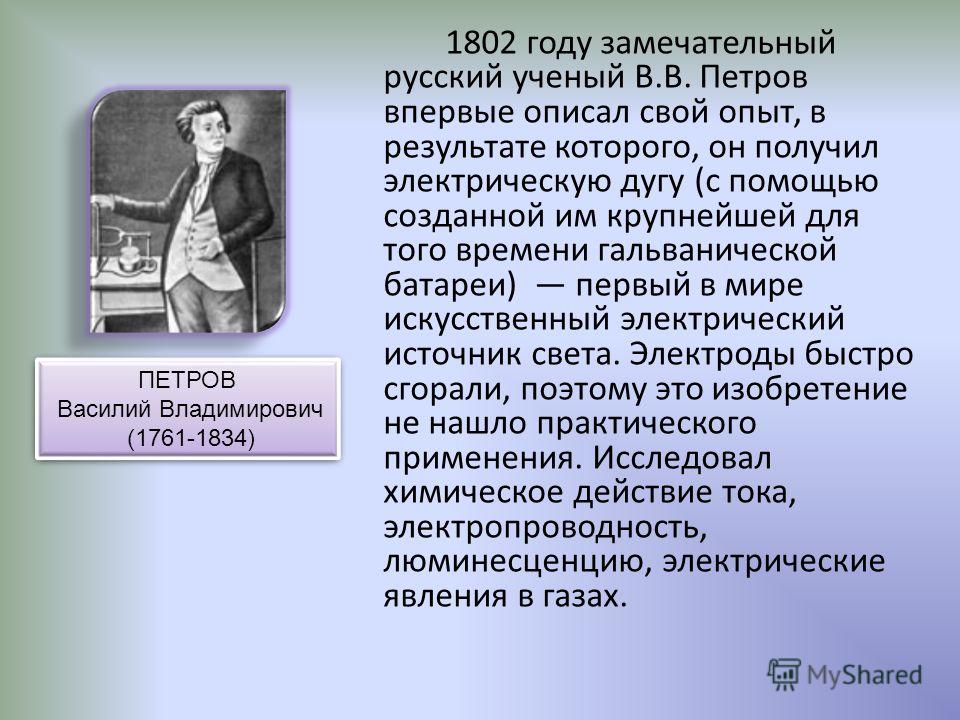 1802 году замечательный русский ученый В.В. Петров впервые описал свой опыт, в результате которого, он получил электрическую дугу (с помощью созданной им крупнейшей для того времени гальванической батареи) первый в мире искусственный электрический ис