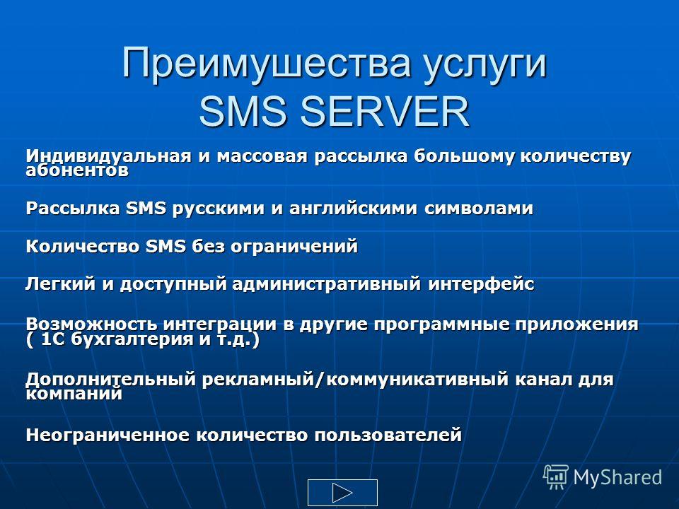 Преимушества услуги SMS SERVER Индивидуальная и массовая рассылка большому количеству абонентов Рассылка SMS русскими и английскими символами Количество SMS без ограничений Легкий и доступный административный интерфейс Возможность интеграции в другие