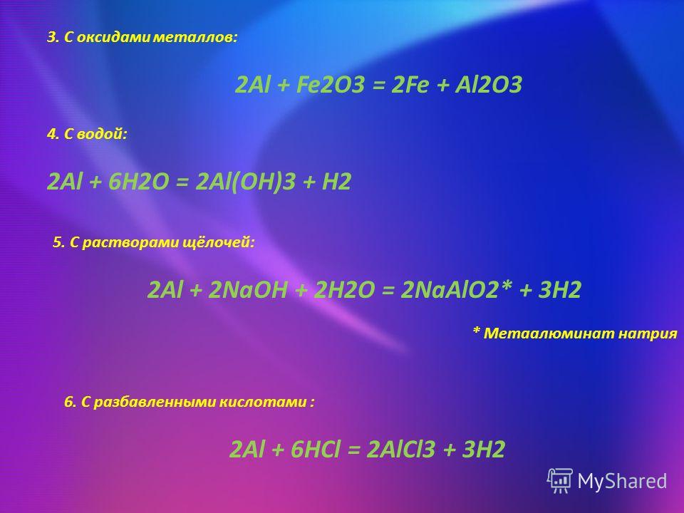 3. С оксидами металлов: 2Al + Fe2O3 = 2Fe + Al2O3 4. С водой: 2Al + 6H2O = 2Al(OH)3 + H2 5. С растворами щёлочей: 2Al + 2NaOH + 2H2O = 2NaAlO2* + 3H2 6. С разбавленными кислотами : 2Al + 6HCl = 2AlCl3 + 3H2 * Метаалюминат натрия