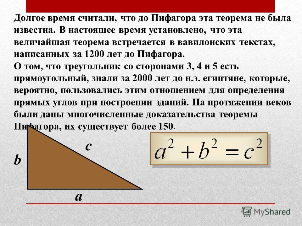 Долгое время считали, что до Пифагора эта теорема не была известна. В настоящее время установлено, что эта величайшая теорема встречается в вавилонских текстах, написанных за 1200 лет до Пифагора. О том, что треугольник со сторонами 3, 4 и 5 есть пря