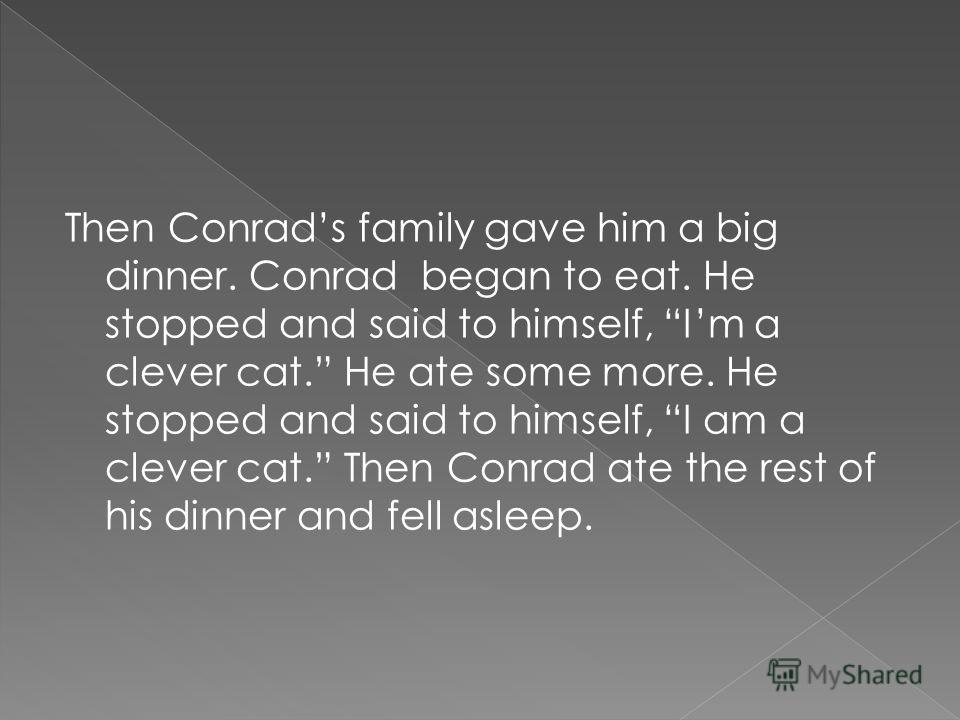 Then Conrads family gave him a big dinner. Conrad began to eat. He stopped and said to himself, Im a clever cat. He ate some more. He stopped and said to himself, I am a clever cat. Then Conrad ate the rest of his dinner and fell asleep.