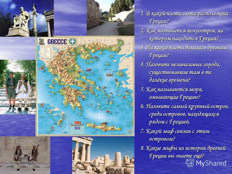 1. В какой части света расположена Греция? 2. Как называется полуостров, на котором находится Греция? 3. На какие части делилась древняя Греция? 4. Назовите независимые города, существовавшие там в те далёкие времена? 5. Как называются моря, омывающи