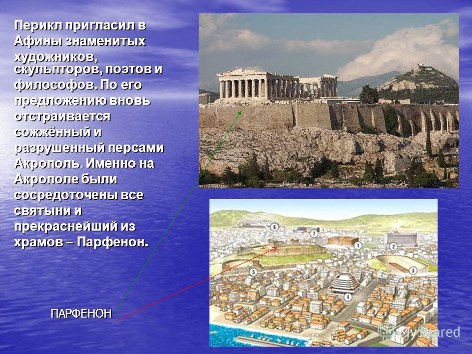 Перикл пригласил в Афины знаменитых художников, скульпторов, поэтов и философов. По его предложению вновь отстраивается сожжённый и разрушенный персами Акрополь. Именно на Акрополе были сосредоточены все святыни и прекраснейший из храмов – Парфенон. 