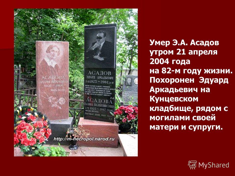 Умер Э.А. Асадов утром 21 апреля 2004 года на 82-м году жизни. Похоронен Эдуард Аркадьевич на Кунцевском кладбище, рядом с могилами своей матери и супруги.