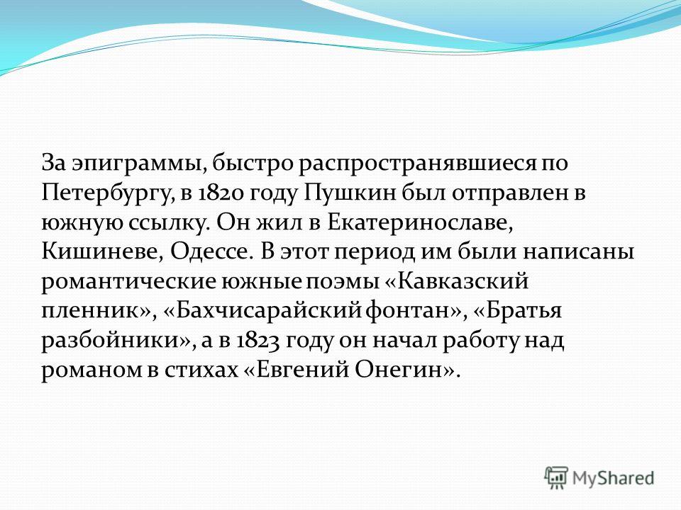 За эпиграммы, быстро распространявшиеся по Петербургу, в 1820 году Пушкин был отправлен в южную ссылку. Он жил в Екатеринославе, Кишиневе, Одессе. В этот период им были написаны романтические южные поэмы «Кавказский пленник», «Бахчисарайский фонтан»,