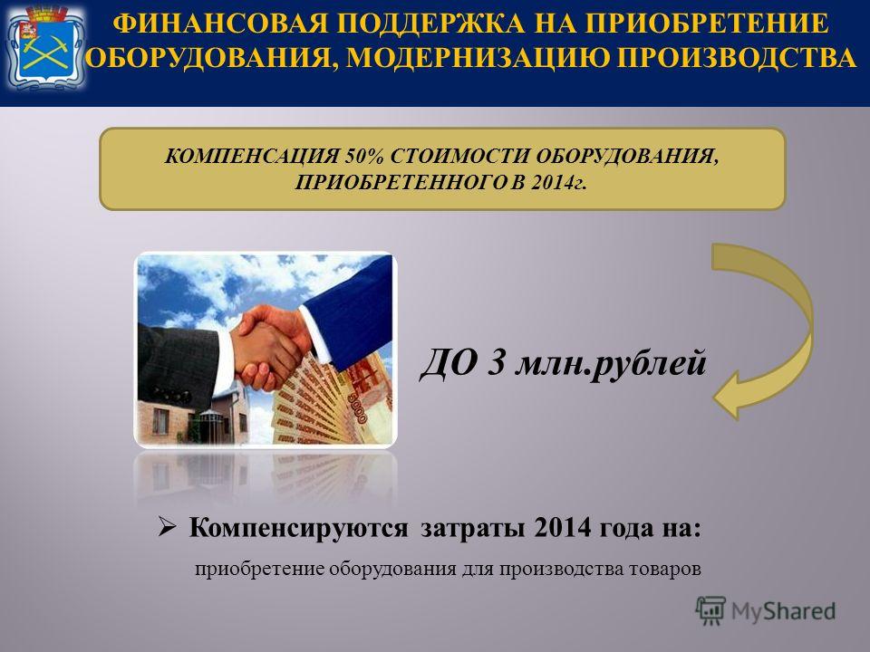 ФИНАНСОВАЯ ПОДДЕРЖКА НА ПРИОБРЕТЕНИЕ ОБОРУДОВАНИЯ, МОДЕРНИЗАЦИЮ ПРОИЗВОДСТВА Компенсируются затраты 2014 года на : приобретение оборудования для производства товаров ДО 3 млн. рублей КОМПЕНСАЦИЯ 50% СТОИМОСТИ ОБОРУДОВАНИЯ, ПРИОБРЕТЕННОГО В 2014 г.