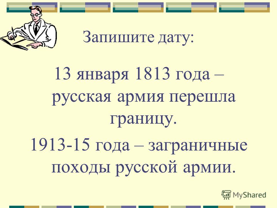 Запишите дату: 13 января 1813 года – русская армия перешла границу. 1913-15 года – заграничные походы русской армии.