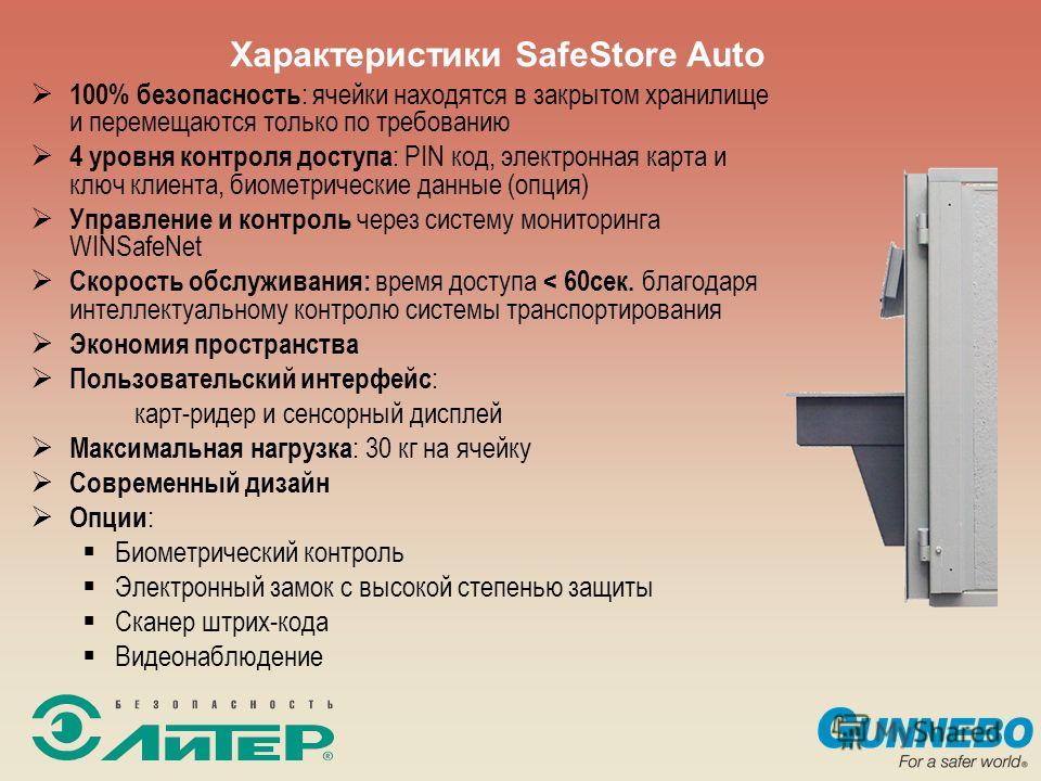 Характеристики SafeStore Auto 100% безопасность : ячейки находятся в закрытом хранилище и перемещаются только по требованию 4 уровня контроля доступа : PIN код, электронная карта и ключ клиента, биометрические данные (опция) Управление и контроль чер