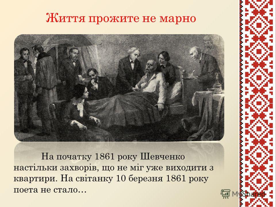 Життя прожите не марно На початку 1861 року Шевченко настільки захворів, що не міг уже виходити з квартири. На світанку 10 березня 1861 року поета не стало…