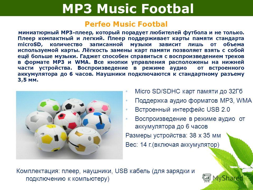 MP3 Music Footbal Perfeo Music Footbal миниатюрный МР3-плеер, который порадует любителей футбола и не только. Плеер компактный и легкий. Плеер поддерживает карты памяти стандарта microSD, количество записанной музыки зависит лишь от объема используем