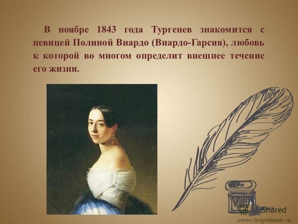 В ноябре 1843 года Тургенев знакомится с певицей Полиной Виардо (Виардо-Гарсия), любовь к которой во многом определит внешнее течение его жизни.