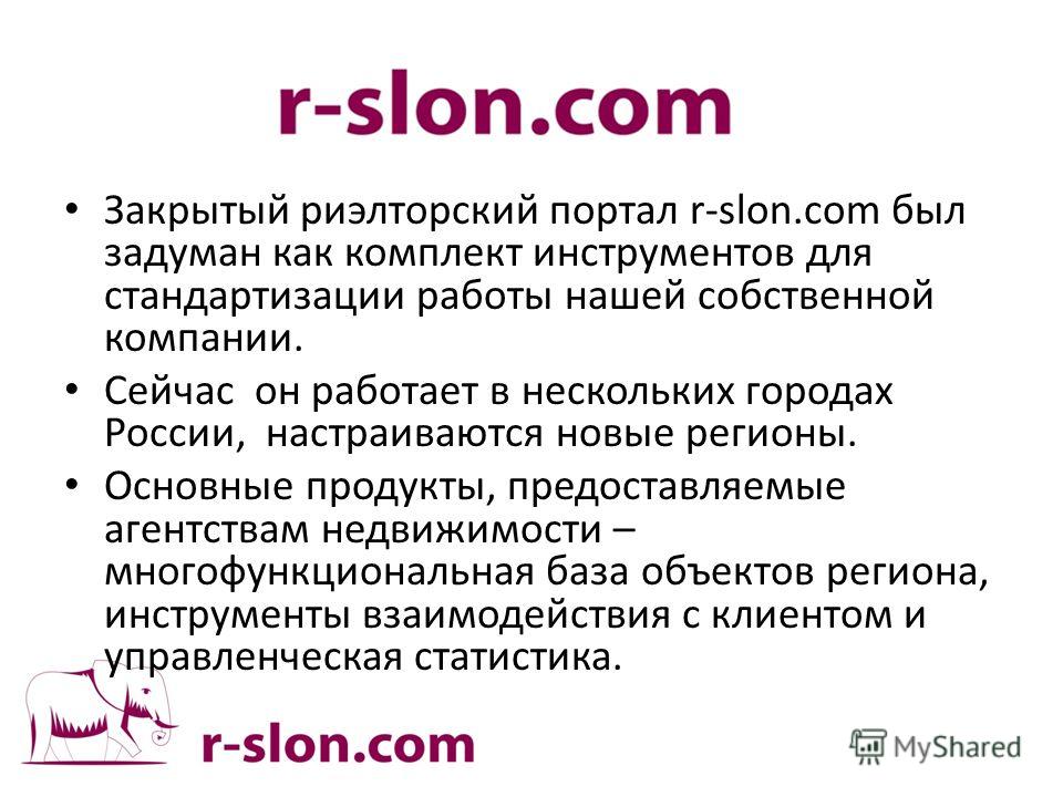Закрытый риэлтерский портал r-slon.com был задуман как комплект инструментов для стандартизации работы нашей собственной компании. Сейчас он работает в нескольких городах России, настраиваются новые регионы. Основные продукты, предоставляемые агентст