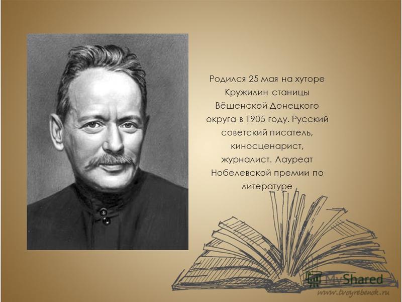 Родился 25 мая на хуторе Кружилин станицы Вёшенской Донецкого округа в 1905 году. Русский советский писатель, киносценарист, журналист. Лауреат Нобелевской премии по литературе