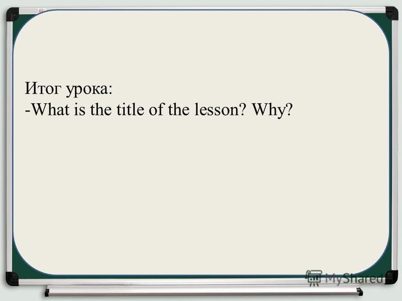 Итог урока: -What is the title of the lesson? Why?
