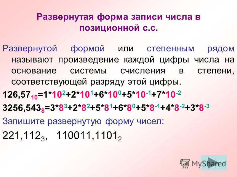Развернутая форма записи числа в позиционной с.с. Развернутой формой или степенным рядом называют произведение каждой цифры числа на основание системы счисления в степени, соответствующей разряду этой цифры. 126,57 10 =1*10 2 +2*10 1 +6*10 0 +5*10 -1