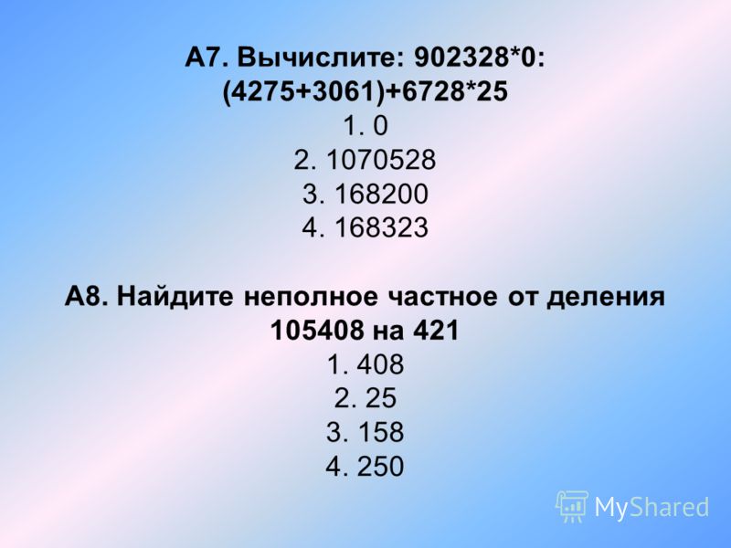 А7. Вычислите: 902328*0: (4275+3061)+6728*25 1. 0 2. 1070528 3. 168200 4. 168323 А8. Найдите неполное частное от деления 105408 на 421 1. 408 2. 25 3.