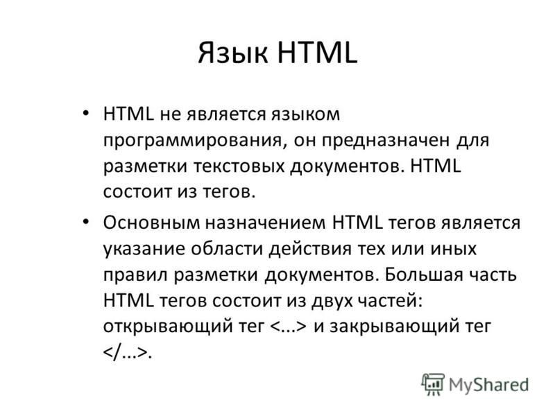 Язык HTML HTML не является языком программирования, он предназначен для разметки текстовых документов. HTML состоит из тегов. Основным назначением HTML тегов является указание области действия тех или иных правил разметки документов. Большая часть HT