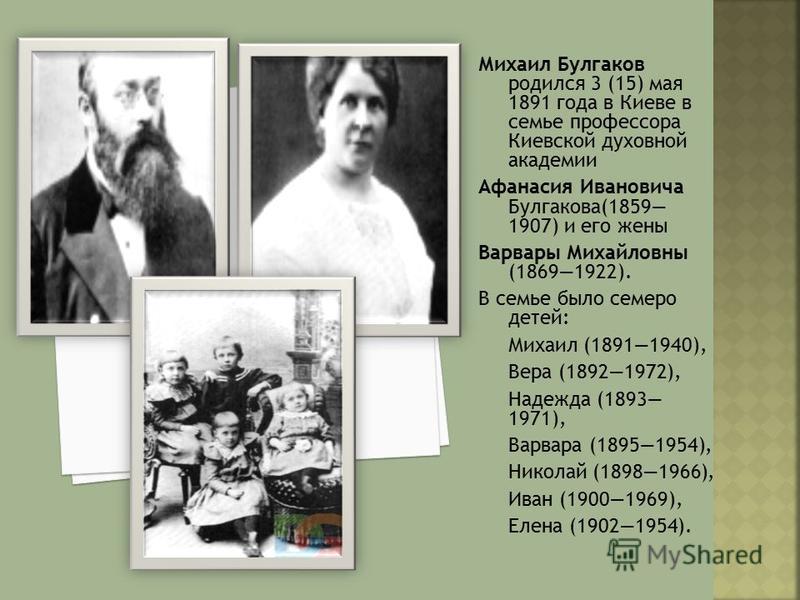 Михаил Булгаков родился 3 (15) мая 1891 года в Киеве в семье профессора Киевской духовной академии Афанасия Ивановича Булгакова(1859 1907) и его жены Варвары Михайловны (18691922). В семье было семеро детей: Михаил (18911940), Вера (18921972), Надежд