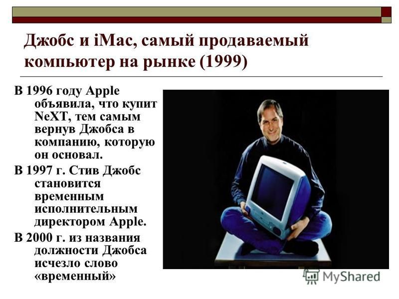 Джобс и iMac, самый продаваемый компьютер на рынке (1999) В 1996 году Apple объявила, что купит NeXT, тем самым вернув Джобса в компанию, которую он основал. В 1997 г. Стив Джобс становится временным исполнительным директором Apple. В 2000 г. из назв