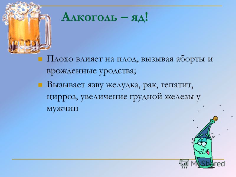 Алкоголь – яд! Плохо влияет на плод, вызывая аборты и врожденные уродства; Вызывает язву желудка, рак, гепатит, цирроз, увеличение грудной железы у му